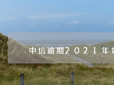 中信逾期2021年如何协商 中信逾期2021年如何协商
