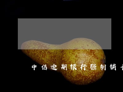 中信逾期银行强制销卡 中信逾期银行强制销卡