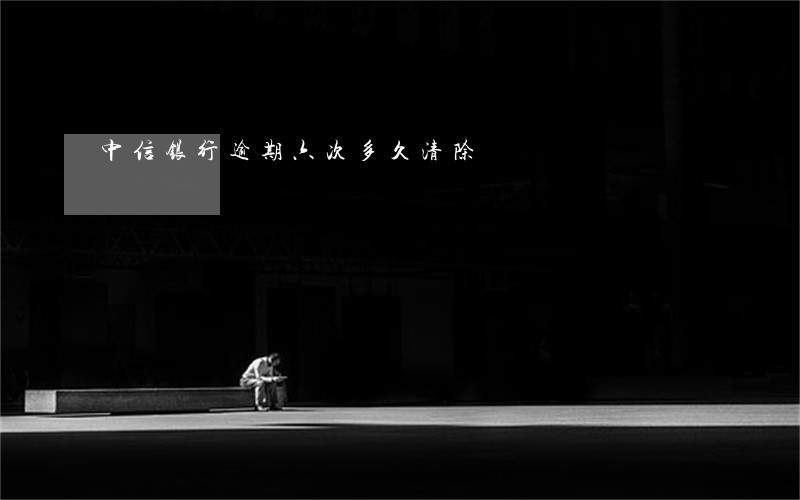 中信银行逾期六次多久清除 中信银行逾期六次多久清除