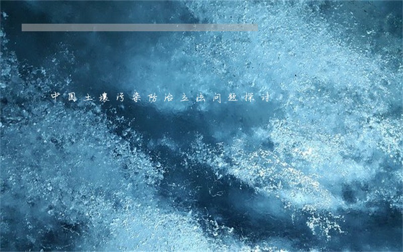 中国土壤污染防治立法问题探讨 中国土壤污染防治立法问题探讨