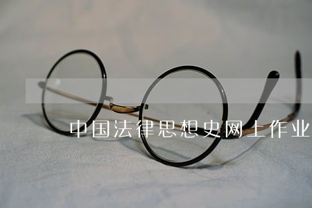 中国法律思想史网上作业12答案 中国法律思想史网上作业12答案