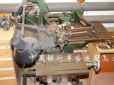 中国银行车贷逾期怎么处理 中国银行车贷逾期怎么处理