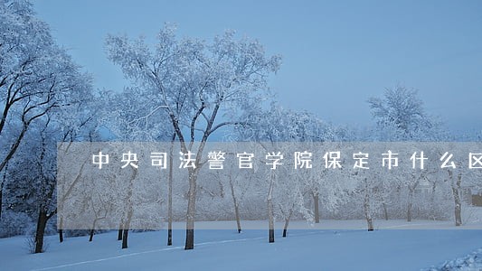 中央司法警官学院保定市什么区 中央司法警官学院保定市什么区