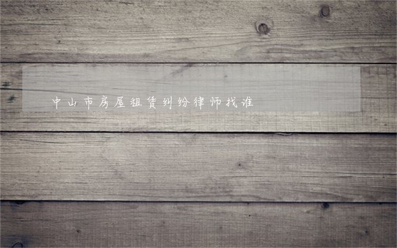 中山市房屋租赁纠纷律师找谁 中山市房屋租赁纠纷律师找谁