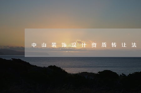 中山装饰设计资质转让法律规定 中山装饰设计资质转让法律规定