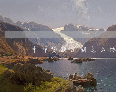 中邮贷款逾期怎么协商 中邮贷款逾期怎么协商