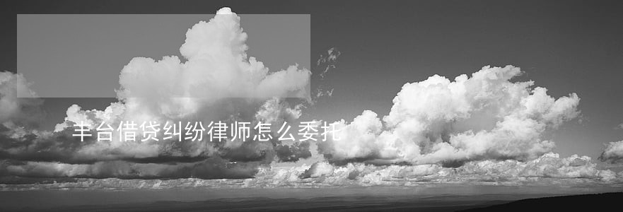 丰台借贷纠纷律师怎么委托 丰台借贷纠纷律师怎么委托