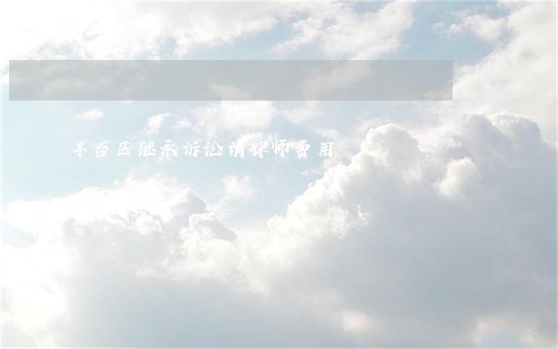丰台区继承诉讼请律师费用 丰台区继承诉讼请律师费用