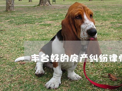 丰台好的房产纠纷律师 丰台好的房产纠纷律师