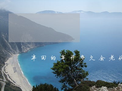 丰田的车开多久会老化 丰田的车开多久会老化