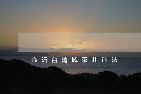 临沂台湾城茶叶违法 临沂台湾城茶叶违法