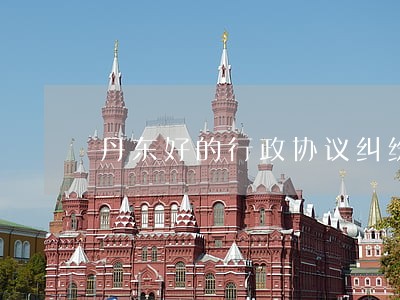 丹东好的行政协议纠纷律师 丹东好的行政协议纠纷律师