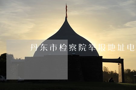 丹东市检察院举报地址电话 丹东市检察院举报地址电话