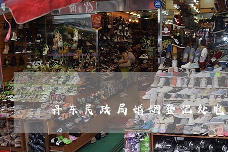 丹东民政局婚姻登记处电话 丹东民政局婚姻登记处电话