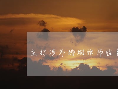主打涉外婚姻律师收费 主打涉外婚姻律师收费