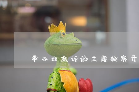 举办公益诉讼主题检察开放日活动 举办公益诉讼主题检察开放日活动