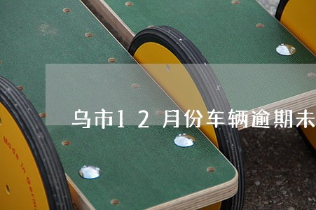 乌市12月份车辆逾期未报废公告 乌市12月份车辆逾期未报废公告