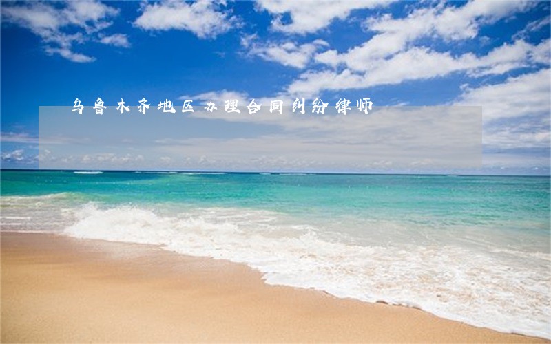 乌鲁木齐地区办理合同纠纷律师 乌鲁木齐地区办理合同纠纷律师
