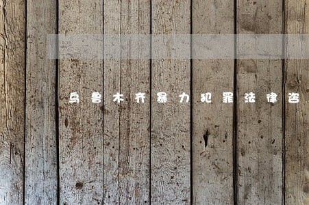 乌鲁木齐暴力犯罪法律咨询热线 乌鲁木齐暴力犯罪法律咨询热线