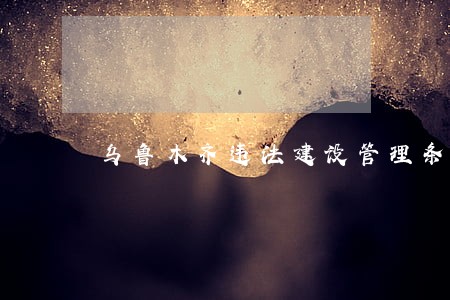 乌鲁木齐违法建设管理条列 乌鲁木齐违法建设管理条列