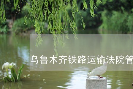 乌鲁木齐铁路运输法院管辖 乌鲁木齐铁路运输法院管辖