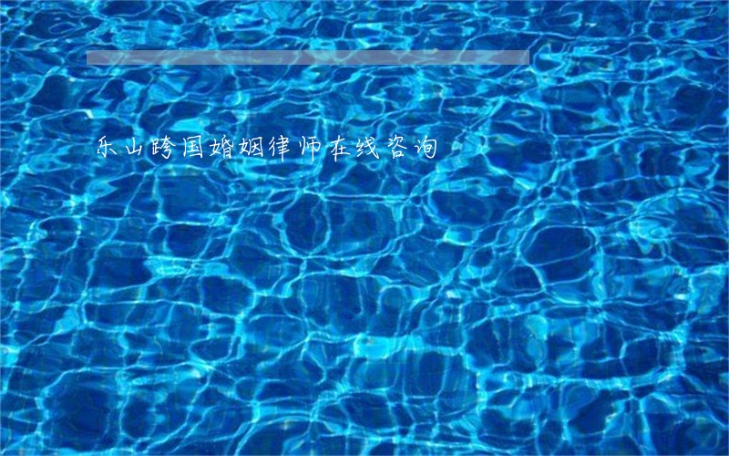 乐山跨国婚姻律师在线咨询 乐山跨国婚姻律师在线咨询