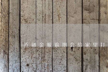 乔融金服逾期会给家里打电话吗