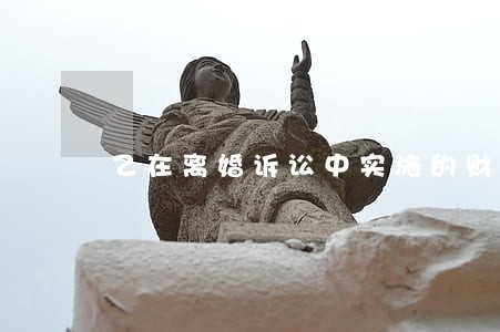 乙在离婚诉讼中实施的财产处分 乙在离婚诉讼中实施的财产处分