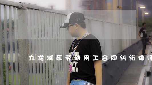 九龙城区劳动用工合同纠纷律师 九龙城区劳动用工合同纠纷律师