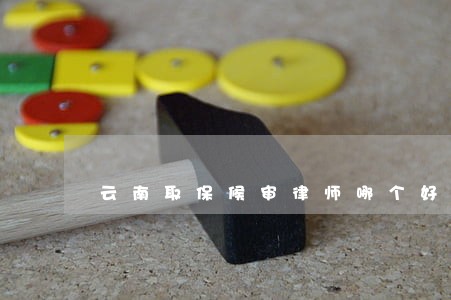 云南取保候审律师哪个好 云南取保候审律师哪个好