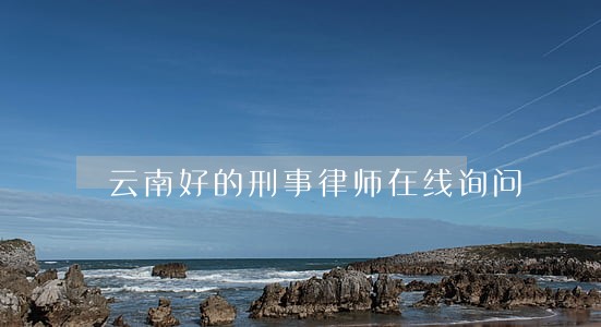 云南好的刑事律师在线询问 云南好的刑事律师在线询问