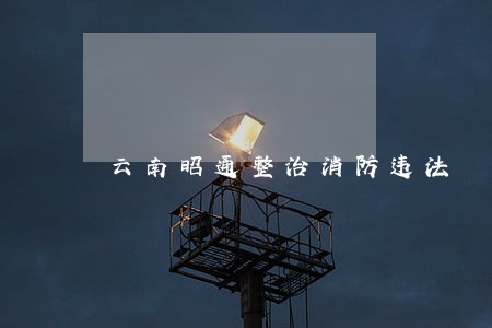 云南昭通整治消防违法 云南昭通整治消防违法