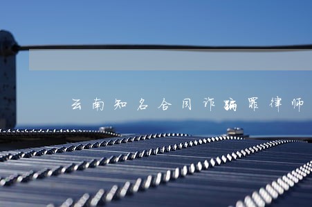 云南知名合同诈骗罪律师费用 云南知名合同诈骗罪律师费用