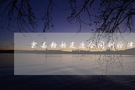 云县船舶建造合同纠纷律师 云县船舶建造合同纠纷律师