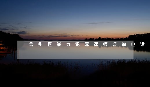 云州区暴力犯罪律师咨询电话 云州区暴力犯罪律师咨询电话