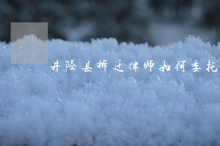 井陉县拆迁律师如何委托 井陉县拆迁律师如何委托