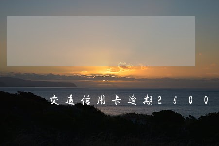 交通信用卡逾期2500会上门吗 交通信用卡逾期2500会上门吗