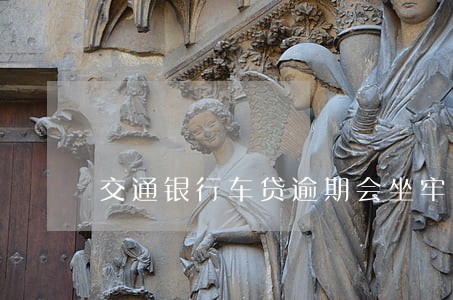 交通银行车贷逾期会坐牢吗 交通银行车贷逾期会坐牢吗