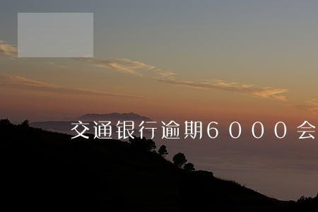 交通银行逾期6000会怎么样 交通银行逾期6000会怎么样