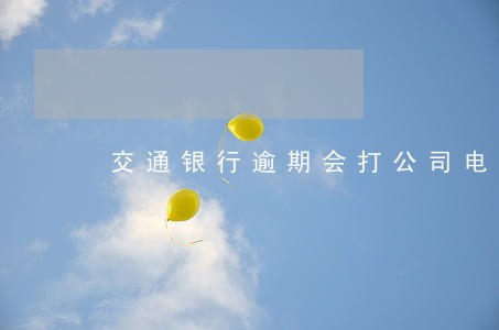 交通银行逾期会打公司电话核实 交通银行逾期会打公司电话核实