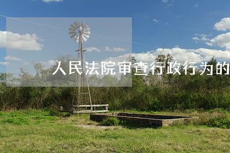 人民法院审查行政行为的标准 人民法院审查行政行为的标准