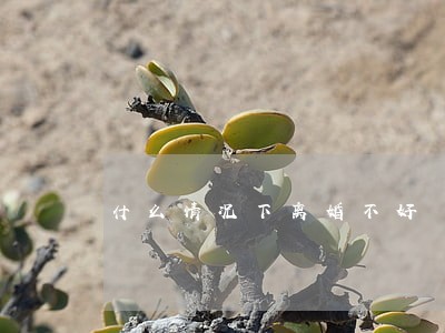 什么情况下离婚不好 什么情况下离婚不好