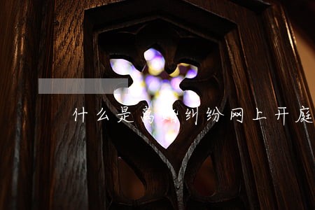 什么是离婚纠纷网上开庭 什么是离婚纠纷网上开庭