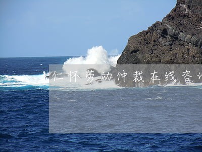 仁怀劳动仲裁在线咨询 仁怀劳动仲裁在线咨询