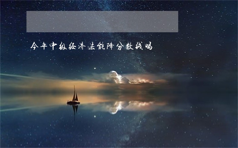 今年中级经济法能降分数线吗 今年中级经济法能降分数线吗