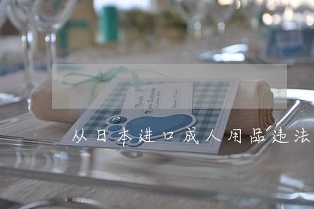 从日本进口成人用品违法吗 从日本进口成人用品违法吗