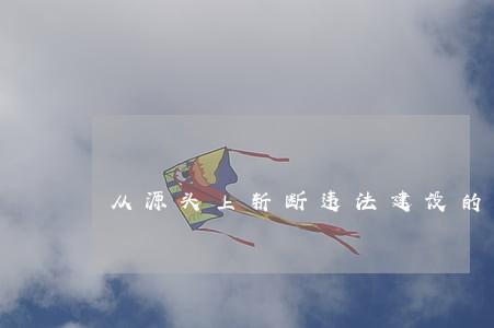 从源头上斩断违法建设的 从源头上斩断违法建设的