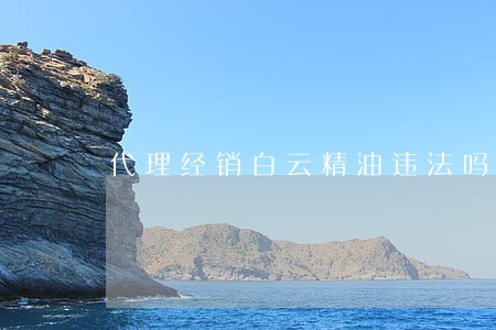 代理经销白云精油违法吗 代理经销白云精油违法吗