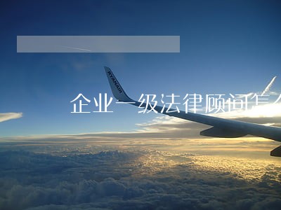 企业一级法律顾问怎么样 企业一级法律顾问怎么样