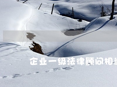 企业一级法律顾问相当于 企业一级法律顾问相当于